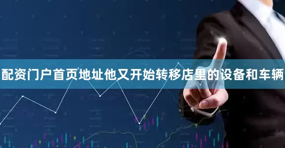 配资门户首页地址他又开始转移店里的设备和车辆