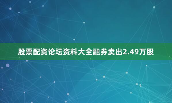 股票配资论坛资料大全融券卖出2.49万股