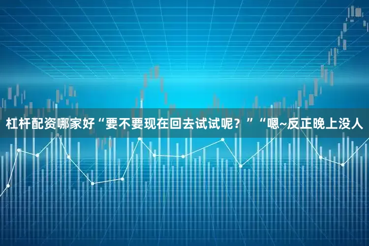 杠杆配资哪家好“要不要现在回去试试呢？”“嗯~反正晚上没人
