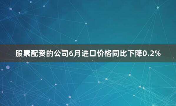 股票配资的公司　　6月进口价格同比下降0.2%