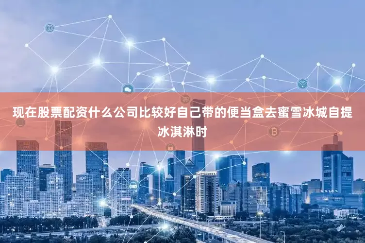 现在股票配资什么公司比较好自己带的便当盒去蜜雪冰城自提冰淇淋时