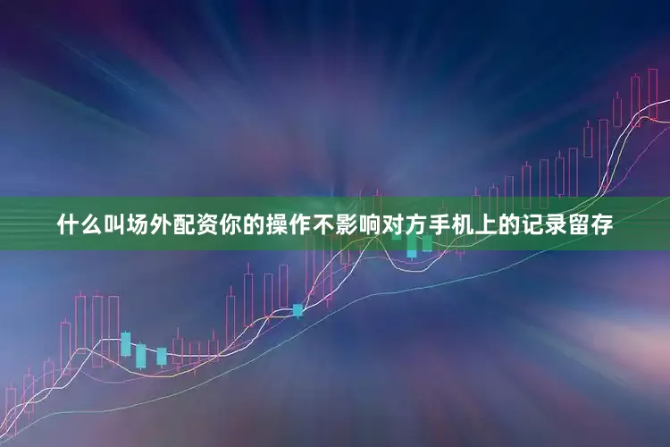 什么叫场外配资你的操作不影响对方手机上的记录留存