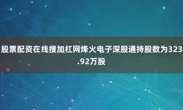股票配资在线搜加杠网烽火电子深股通持股数为323.92万股