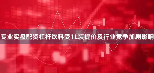 专业实盘配资杠杆饮料受1L装提价及行业竞争加剧影响